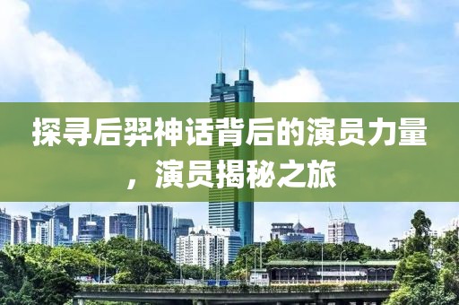 探寻后羿神话背后的演员力量，演员揭秘之旅