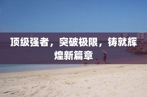 顶级强者，突破极限，铸就辉煌新篇章