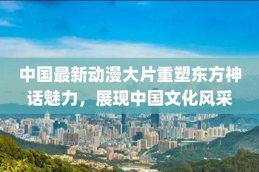 中国最新动漫大片重塑东方神话魅力，展现中国文化风采