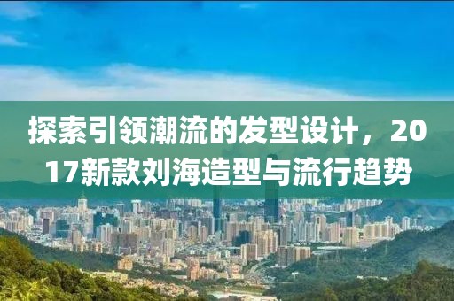 探索引领潮流的发型设计，2017新款刘海造型与流行趋势