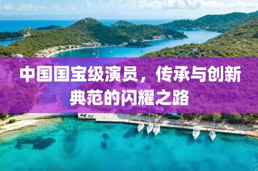 中国国宝级演员，传承与创新典范的闪耀之路