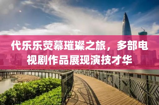 代乐乐荧幕璀璨之旅，多部电视剧作品展现演技才华