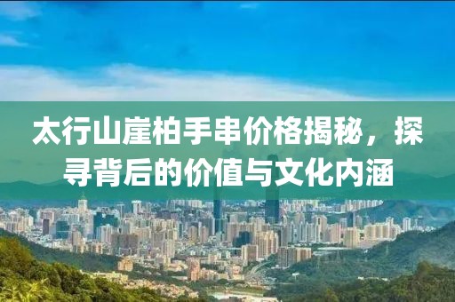 太行山崖柏手串价格揭秘，探寻背后的价值与文化内涵