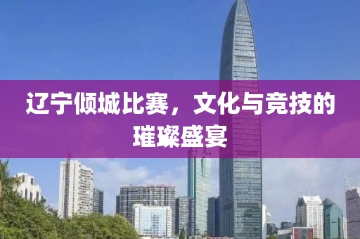 辽宁倾城比赛，文化与竞技的璀璨盛宴