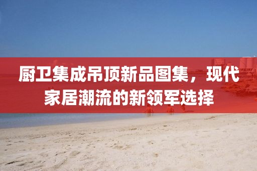 厨卫集成吊顶新品图集，现代家居潮流的新领军选择