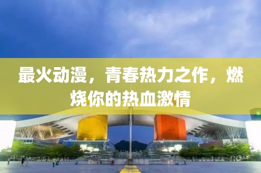 最火动漫，青春热力之作，燃烧你的热血激情