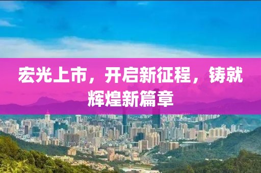 宏光上市，开启新征程，铸就辉煌新篇章