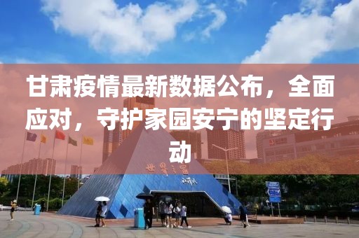甘肃疫情最新数据公布，全面应对，守护家园安宁的坚定行动