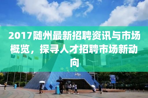 2017随州最新招聘资讯与市场概览，探寻人才招聘市场新动向
