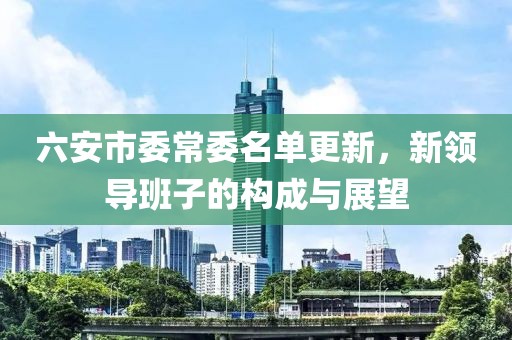 六安市委常委名单更新，新领导班子的构成与展望