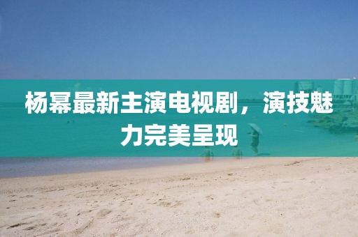 杨幂最新主演电视剧，演技魅力完美呈现