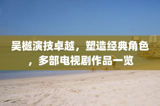 吴樾演技卓越，塑造经典角色，多部电视剧作品一览