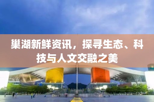 巢湖新鲜资讯，探寻生态、科技与人文交融之美