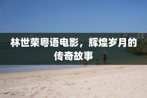 林世荣粤语电影，辉煌岁月的传奇故事