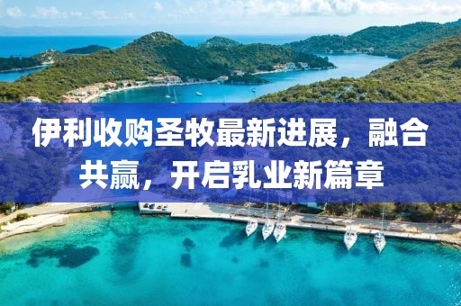 伊利收购圣牧最新进展，融合共赢，开启乳业新篇章