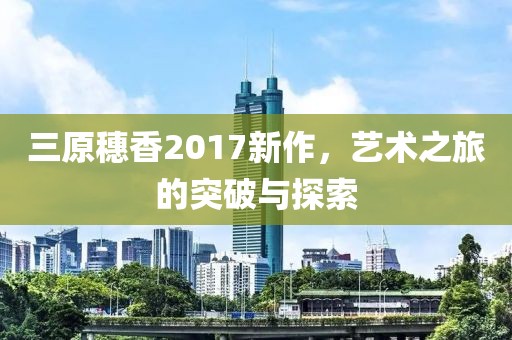 三原穗香2017新作，艺术之旅的突破与探索