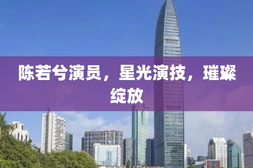 陈若兮演员，星光演技，璀璨绽放