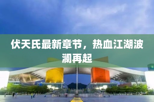 伏天氏最新章节，热血江湖波澜再起