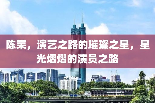 陈荣，演艺之路的璀璨之星，星光熠熠的演员之路