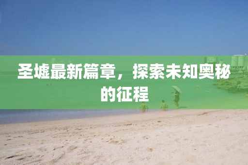 圣墟最新篇章，探索未知奥秘的征程