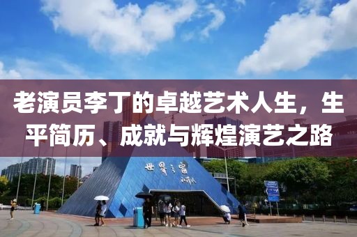 老演员李丁的卓越艺术人生，生平简历、成就与辉煌演艺之路
