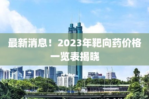 最新消息！2023年靶向药价格一览表揭晓