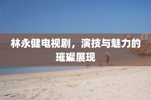 林永健电视剧，演技与魅力的璀璨展现