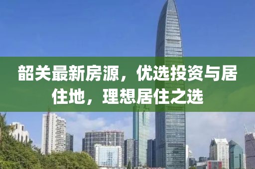 韶关最新房源，优选投资与居住地，理想居住之选
