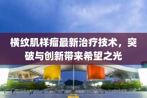 横纹肌样瘤最新治疗技术，突破与创新带来希望之光