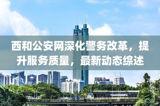 西和公安网深化警务改革，提升服务质量，最新动态综述