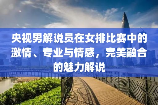 央视男解说员在女排比赛中的激情、专业与情感，完美融合的魅力解说