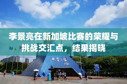 李景亮在新加坡比赛的荣耀与挑战交汇点，结果揭晓