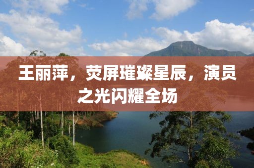 王丽萍，荧屏璀璨星辰，演员之光闪耀全场