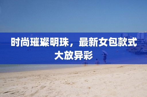 时尚璀璨明珠，最新女包款式大放异彩