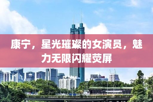 康宁，星光璀璨的女演员，魅力无限闪耀荧屏