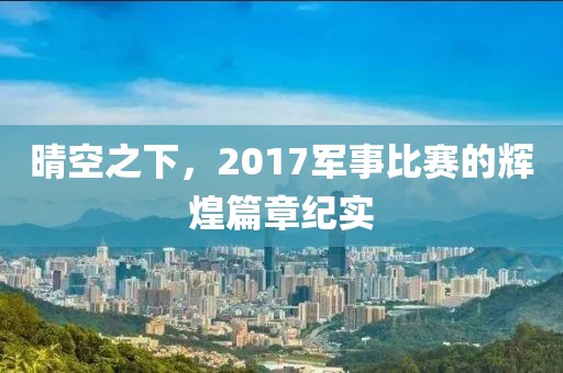 晴空之下，2017军事比赛的辉煌篇章纪实