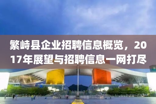 繁峙县企业招聘信息概览，2017年展望与招聘信息一网打尽