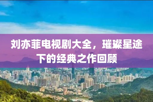 刘亦菲电视剧大全，璀璨星途下的经典之作回顾