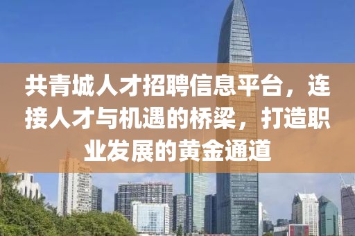共青城人才招聘信息平台，连接人才与机遇的桥梁，打造职业发展的黄金通道