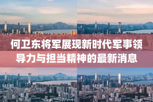 何卫东将军展现新时代军事领导力与担当精神的最新消息