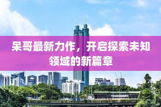 呆哥最新力作，开启探索未知领域的新篇章