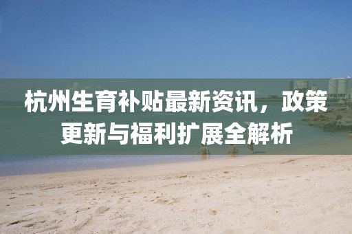 杭州生育补贴最新资讯，政策更新与福利扩展全解析