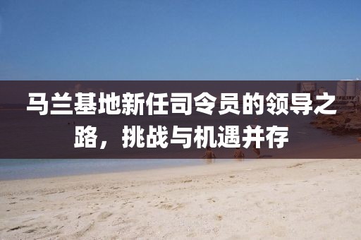 马兰基地新任司令员的领导之路，挑战与机遇并存