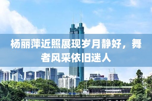 杨丽萍近照展现岁月静好，舞者风采依旧迷人