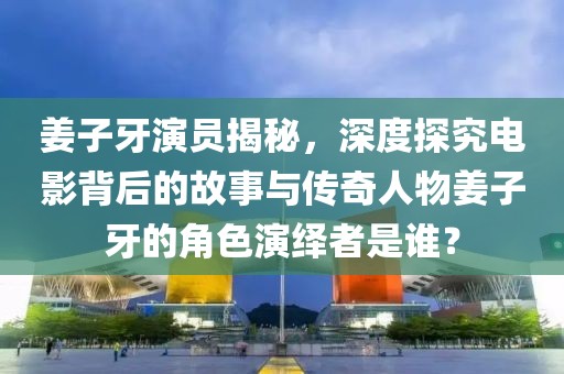 姜子牙演员揭秘，深度探究电影背后的故事与传奇人物姜子牙的角色演绎者是谁？