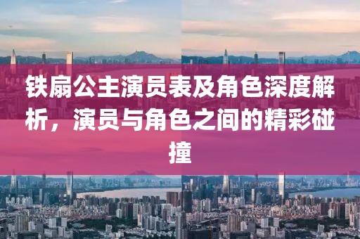 铁扇公主演员表及角色深度解析，演员与角色之间的精彩碰撞