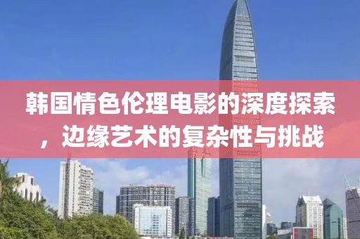 韩国情色伦理电影的深度探索，边缘艺术的复杂性与挑战