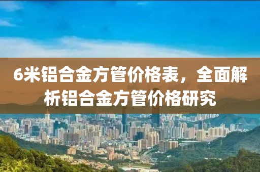 6米铝合金方管价格表，全面解析铝合金方管价格研究