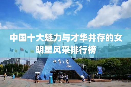 中国十大魅力与才华并存的女明星风采排行榜