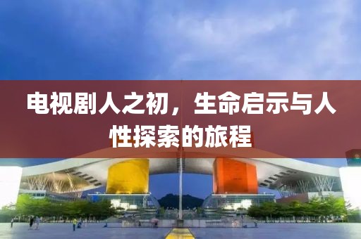 电视剧人之初，生命启示与人性探索的旅程
